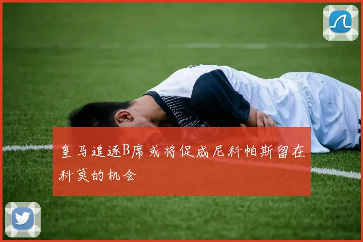 皇马追逐B席或将促成尼科帕斯留在科莫的机会