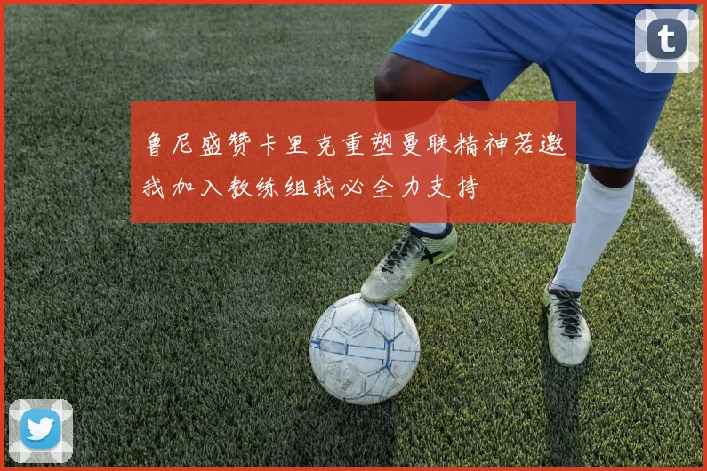 鲁尼盛赞卡里克重塑曼联精神若邀我加入教练组我必全力支持