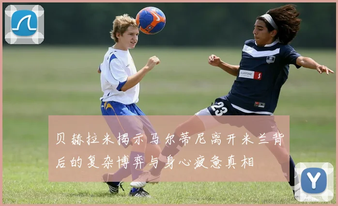 贝赫拉米揭示马尔蒂尼离开米兰背后的复杂博弈与身心疲惫真相