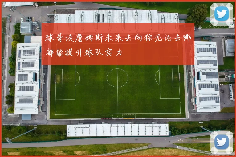 球哥谈詹姆斯未来去向称无论去哪都能提升球队实力