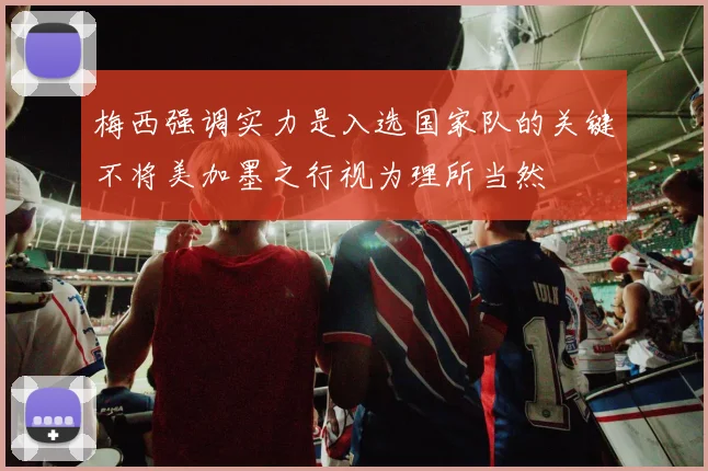 梅西强调实力是入选国家队的关键不将美加墨之行视为理所当然