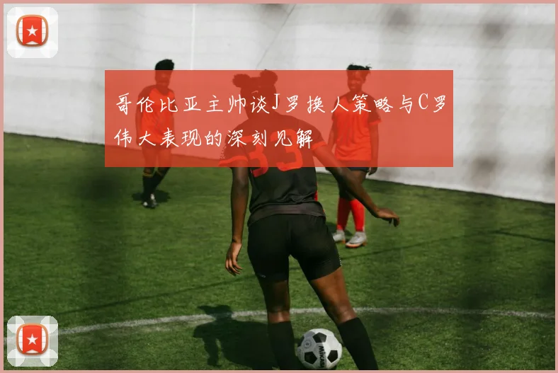哥伦比亚主帅谈J罗换人策略与C罗伟大表现的深刻见解