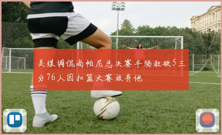 美媒调侃尚帕尼总决赛半场狂砍5三分76人因扣篮大赛放弃他